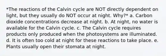 *The reactions of the Calvin cycle are NOT directly dependent on light, but they usually do NOT occur at night. Why?* a. Carbon dioxide concentrations decrease at night. b. At night, no water is available for the Calvin cycle. c. The Calvin cycle requires products only produced when the photosystems are illuminated. d. It is often too cold at night for these reactions to take place. e. Plants usually open their stomata at night.