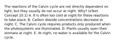 The reactions of the Calvin cycle are not directly dependent on light, but they usually do not occur at night. Why? (eText Concept 10.1) A. It is often too cold at night for these reactions to take place. B. Carbon dioxide concentrations decrease at night. C. The Calvin cycle requires products only produced when the photosystems are illuminated. D. Plants usually open their stomata at night. E. At night, no water is available for the Calvin cycle.