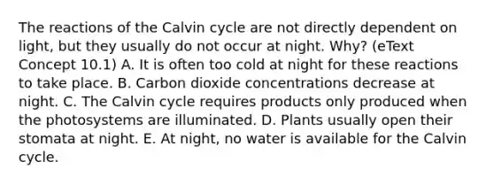 The reactions of the Calvin cycle are not directly dependent on light, but they usually do not occur at night. Why? (eText Concept 10.1) A. It is often too cold at night for these reactions to take place. B. Carbon dioxide concentrations decrease at night. C. The Calvin cycle requires products only produced when the photosystems are illuminated. D. Plants usually open their stomata at night. E. At night, no water is available for the Calvin cycle.