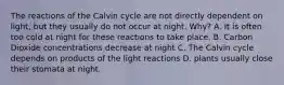 The reactions of the Calvin cycle are not directly dependent on light, but they usually do not occur at night. Why? A. It is often too cold at night for these reactions to take place. B. Carbon Dioxide concentrations decrease at night C. The Calvin cycle depends on products of the light reactions D. plants usually close their stomata at night.