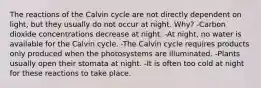 The reactions of the Calvin cycle are not directly dependent on light, but they usually do not occur at night. Why? -Carbon dioxide concentrations decrease at night. -At night, no water is available for the Calvin cycle. -The Calvin cycle requires products only produced when the photosystems are illuminated. -Plants usually open their stomata at night. -It is often too cold at night for these reactions to take place.