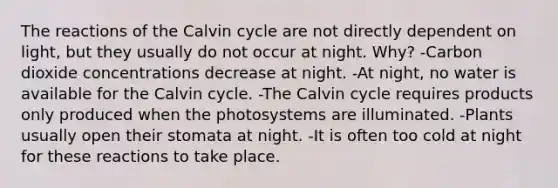 The reactions of the Calvin cycle are not directly dependent on light, but they usually do not occur at night. Why? -Carbon dioxide concentrations decrease at night. -At night, no water is available for the Calvin cycle. -The Calvin cycle requires products only produced when the photosystems are illuminated. -Plants usually open their stomata at night. -It is often too cold at night for these reactions to take place.