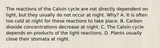 The reactions of the Calvin cycle are not directly dependent on light, but they usually do not occur at night. Why? A. It is often too cold at night for these reactions to take place. B. Carbon dioxide concentrations decrease at night. C. The Calvin cycle depends on products of the light reactions. D. Plants usually close their stomata at night.