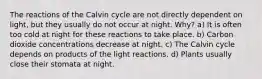 The reactions of the Calvin cycle are not directly dependent on light, but they usually do not occur at night. Why? a) It is often too cold at night for these reactions to take place. b) Carbon dioxide concentrations decrease at night. c) The Calvin cycle depends on products of the light reactions. d) Plants usually close their stomata at night.