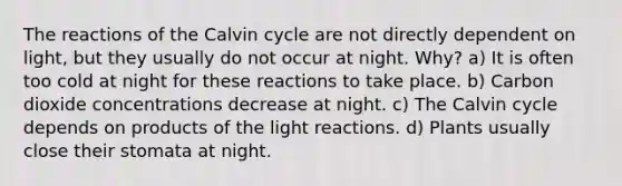 The reactions of the Calvin cycle are not directly dependent on light, but they usually do not occur at night. Why? a) It is often too cold at night for these reactions to take place. b) Carbon dioxide concentrations decrease at night. c) The Calvin cycle depends on products of the light reactions. d) Plants usually close their stomata at night.