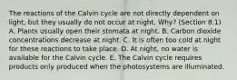 The reactions of the Calvin cycle are not directly dependent on light, but they usually do not occur at night. Why? (Section 8.1) A. Plants usually open their stomata at night. B. Carbon dioxide concentrations decrease at night. C. It is often too cold at night for these reactions to take place. D. At night, no water is available for the Calvin cycle. E. The Calvin cycle requires products only produced when the photosystems are illuminated.