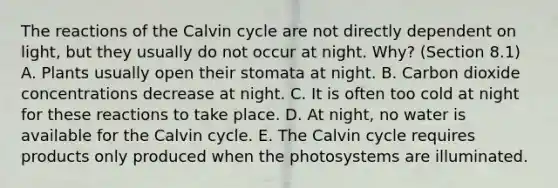 The reactions of the Calvin cycle are not directly dependent on light, but they usually do not occur at night. Why? (Section 8.1) A. Plants usually open their stomata at night. B. Carbon dioxide concentrations decrease at night. C. It is often too cold at night for these reactions to take place. D. At night, no water is available for the Calvin cycle. E. The Calvin cycle requires products only produced when the photosystems are illuminated.