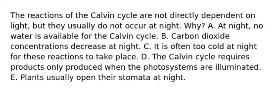 The reactions of the Calvin cycle are not directly dependent on light, but they usually do not occur at night. Why? A. At night, no water is available for the Calvin cycle. B. Carbon dioxide concentrations decrease at night. C. It is often too cold at night for these reactions to take place. D. The Calvin cycle requires products only produced when the photosystems are illuminated. E. Plants usually open their stomata at night.