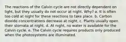 The reactions of the Calvin cycle are not directly dependent on light, but they usually do not occur at night. Why? a. It is often too cold at night for these reactions to take place. b. Carbon dioxide concentrations decrease at night. c. Plants usually open their stomata at night. d. At night, no water is available for the Calvin cycle. e. The Calvin cycle requires products only produced when the photosystems are illuminated.