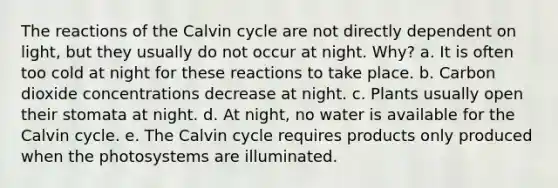 The reactions of the Calvin cycle are not directly dependent on light, but they usually do not occur at night. Why? a. It is often too cold at night for these reactions to take place. b. Carbon dioxide concentrations decrease at night. c. Plants usually open their stomata at night. d. At night, no water is available for the Calvin cycle. e. The Calvin cycle requires products only produced when the photosystems are illuminated.