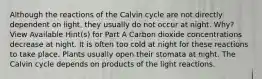 Although the reactions of the Calvin cycle are not directly dependent on light, they usually do not occur at night. Why? View Available Hint(s) for Part A Carbon dioxide concentrations decrease at night. It is often too cold at night for these reactions to take place. Plants usually open their stomata at night. The Calvin cycle depends on products of the light reactions.