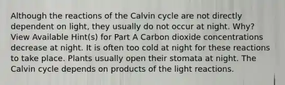 Although the reactions of the Calvin cycle are not directly dependent on light, they usually do not occur at night. Why? View Available Hint(s) for Part A Carbon dioxide concentrations decrease at night. It is often too cold at night for these reactions to take place. Plants usually open their stomata at night. The Calvin cycle depends on products of the light reactions.