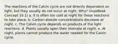 The reactions of the Calvin cycle are not directly dependent on light, but they usually do not occur at night. Why? (myeBook Concept 10.1) a. It is often too cold at night for these reactions to take place. b. Carbon dioxide concentrations decrease at night. c. The Calvin cycle depends on products of the light reactions. d. Plants usually open their stomata at night. e. At night, plants cannot produce the water needed for the Calvin cycle.