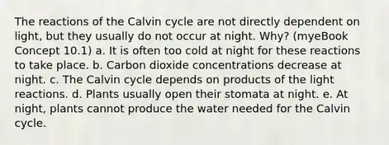 The reactions of the Calvin cycle are not directly dependent on light, but they usually do not occur at night. Why? (myeBook Concept 10.1) a. It is often too cold at night for these reactions to take place. b. Carbon dioxide concentrations decrease at night. c. The Calvin cycle depends on products of the light reactions. d. Plants usually open their stomata at night. e. At night, plants cannot produce the water needed for the Calvin cycle.