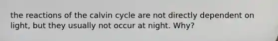 the reactions of the calvin cycle are not directly dependent on light, but they usually not occur at night. Why?