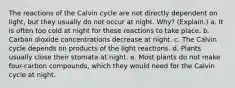 The reactions of the Calvin cycle are not directly dependent on light, but they usually do not occur at night. Why? (Explain.) a. It is often too cold at night for these reactions to take place. b. Carbon dioxide concentrations decrease at night. c. The Calvin cycle depends on products of the light reactions. d. Plants usually close their stomata at night. e. Most plants do not make four-carbon compounds, which they would need for the Calvin cycle at night.