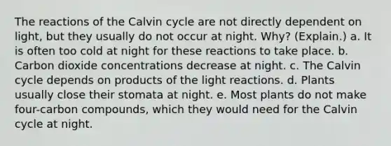 The reactions of the Calvin cycle are not directly dependent on light, but they usually do not occur at night. Why? (Explain.) a. It is often too cold at night for these reactions to take place. b. Carbon dioxide concentrations decrease at night. c. The Calvin cycle depends on products of the <a href='https://www.questionai.com/knowledge/kSUoWrrvoC-light-reactions' class='anchor-knowledge'>light reactions</a>. d. Plants usually close their stomata at night. e. Most plants do not make four-carbon compounds, which they would need for the Calvin cycle at night.