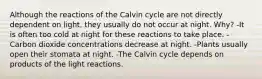 Although the reactions of the Calvin cycle are not directly dependent on light, they usually do not occur at night. Why? -It is often too cold at night for these reactions to take place. -Carbon dioxide concentrations decrease at night. -Plants usually open their stomata at night. -The Calvin cycle depends on products of the light reactions.