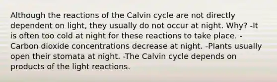 Although the reactions of the Calvin cycle are not directly dependent on light, they usually do not occur at night. Why? -It is often too cold at night for these reactions to take place. -Carbon dioxide concentrations decrease at night. -Plants usually open their stomata at night. -The Calvin cycle depends on products of the light reactions.