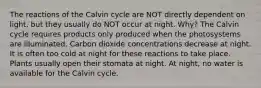 The reactions of the Calvin cycle are NOT directly dependent on light, but they usually do NOT occur at night. Why? The Calvin cycle requires products only produced when the photosystems are illuminated. Carbon dioxide concentrations decrease at night. It is often too cold at night for these reactions to take place. Plants usually open their stomata at night. At night, no water is available for the Calvin cycle.