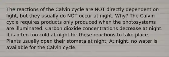 The reactions of the Calvin cycle are NOT directly dependent on light, but they usually do NOT occur at night. Why? The Calvin cycle requires products only produced when the photosystems are illuminated. Carbon dioxide concentrations decrease at night. It is often too cold at night for these reactions to take place. Plants usually open their stomata at night. At night, no water is available for the Calvin cycle.