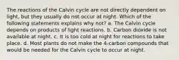 The reactions of the Calvin cycle are not directly dependent on light, but they usually do not occur at night. Which of the following statements explains why not? a. The Calvin cycle depends on products of light reactions. b. Carbon dioxide is not available at night. c. It is too cold at night for reactions to take place. d. Most plants do not make the 4-carbon compounds that would be needed for the Calvin cycle to occur at night.