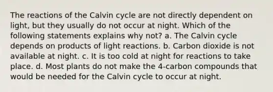 The reactions of the Calvin cycle are not directly dependent on light, but they usually do not occur at night. Which of the following statements explains why not? a. The Calvin cycle depends on products of light reactions. b. Carbon dioxide is not available at night. c. It is too cold at night for reactions to take place. d. Most plants do not make the 4-carbon compounds that would be needed for the Calvin cycle to occur at night.