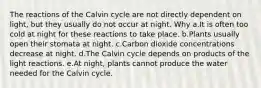 The reactions of the Calvin cycle are not directly dependent on light, but they usually do not occur at night. Why a.It is often too cold at night for these reactions to take place. b.Plants usually open their stomata at night. c.Carbon dioxide concentrations decrease at night. d.The Calvin cycle depends on products of the light reactions. e.At night, plants cannot produce the water needed for the Calvin cycle.