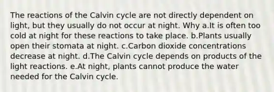 The reactions of the Calvin cycle are not directly dependent on light, but they usually do not occur at night. Why a.It is often too cold at night for these reactions to take place. b.Plants usually open their stomata at night. c.Carbon dioxide concentrations decrease at night. d.The Calvin cycle depends on products of the light reactions. e.At night, plants cannot produce the water needed for the Calvin cycle.