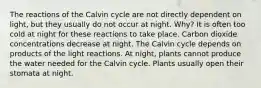 The reactions of the Calvin cycle are not directly dependent on light, but they usually do not occur at night. Why? It is often too cold at night for these reactions to take place. Carbon dioxide concentrations decrease at night. The Calvin cycle depends on products of the light reactions. At night, plants cannot produce the water needed for the Calvin cycle. Plants usually open their stomata at night.