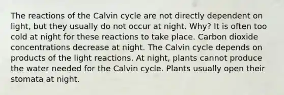 The reactions of the Calvin cycle are not directly dependent on light, but they usually do not occur at night. Why? It is often too cold at night for these reactions to take place. Carbon dioxide concentrations decrease at night. The Calvin cycle depends on products of the light reactions. At night, plants cannot produce the water needed for the Calvin cycle. Plants usually open their stomata at night.