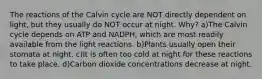 The reactions of the Calvin cycle are NOT directly dependent on light, but they usually do NOT occur at night. Why? a)The Calvin cycle depends on ATP and NADPH, which are most readily available from the light reactions. b)Plants usually open their stomata at night. c)It is often too cold at night for these reactions to take place. d)Carbon dioxide concentrations decrease at night.