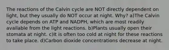 The reactions of the Calvin cycle are NOT directly dependent on light, but they usually do NOT occur at night. Why? a)The Calvin cycle depends on ATP and NADPH, which are most readily available from the light reactions. b)Plants usually open their stomata at night. c)It is often too cold at night for these reactions to take place. d)Carbon dioxide concentrations decrease at night.