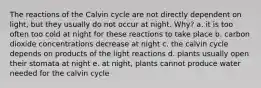 The reactions of the Calvin cycle are not directly dependent on light, but they usually do not occur at night. Why? a. it is too often too cold at night for these reactions to take place b. carbon dioxide concentrations decrease at night c. the calvin cycle depends on products of the light reactions d. plants usually open their stomata at night e. at night, plants cannot produce water needed for the calvin cycle