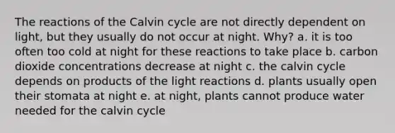 The reactions of the Calvin cycle are not directly dependent on light, but they usually do not occur at night. Why? a. it is too often too cold at night for these reactions to take place b. carbon dioxide concentrations decrease at night c. the calvin cycle depends on products of the light reactions d. plants usually open their stomata at night e. at night, plants cannot produce water needed for the calvin cycle