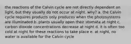 the reactions of the Calvin cycle are not directly dependent on light, but they usually do not occur at night. why? a. the Calvin cycle requires products only produces when the photosystems are illuminated b. plants usually open their stomata at night c. carbon dioxide concentrations decrease at night d. it is often too cold at night for these reactions to take place e. at night, no water is available for the Calvin cycle