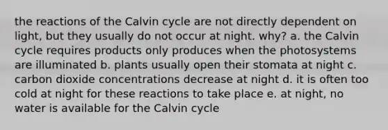 the reactions of the Calvin cycle are not directly dependent on light, but they usually do not occur at night. why? a. the Calvin cycle requires products only produces when the photosystems are illuminated b. plants usually open their stomata at night c. carbon dioxide concentrations decrease at night d. it is often too cold at night for these reactions to take place e. at night, no water is available for the Calvin cycle