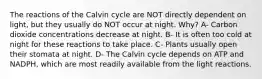 The reactions of the Calvin cycle are NOT directly dependent on light, but they usually do NOT occur at night. Why? A- Carbon dioxide concentrations decrease at night. B- It is often too cold at night for these reactions to take place. C- Plants usually open their stomata at night. D- The Calvin cycle depends on ATP and NADPH, which are most readily available from the light reactions.