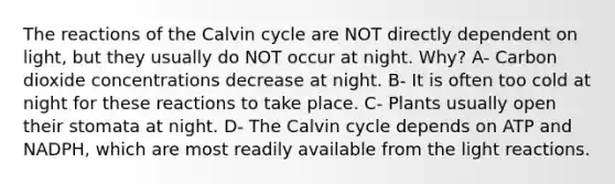 The reactions of the Calvin cycle are NOT directly dependent on light, but they usually do NOT occur at night. Why? A- Carbon dioxide concentrations decrease at night. B- It is often too cold at night for these reactions to take place. C- Plants usually open their stomata at night. D- The Calvin cycle depends on ATP and NADPH, which are most readily available from the light reactions.