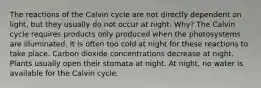 The reactions of the Calvin cycle are not directly dependent on light, but they usually do not occur at night. Why? The Calvin cycle requires products only produced when the photosystems are illuminated. It is often too cold at night for these reactions to take place. Carbon dioxide concentrations decrease at night. Plants usually open their stomata at night. At night, no water is available for the Calvin cycle.