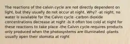 The reactions of the calvin cycle are not directly dependent on light, but they usually do not occur at night. Why? -at night, no water is available for the Calvin cycle -carbon dioxide concentrations decrease at night -Is it often too cold at night for these reactions to take place -the Calvin cycle requires products only produced when the photosystems are illuminated -plants usually open their stomata at night