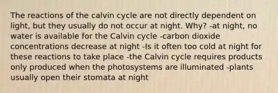 The reactions of the calvin cycle are not directly dependent on light, but they usually do not occur at night. Why? -at night, no water is available for the Calvin cycle -carbon dioxide concentrations decrease at night -Is it often too cold at night for these reactions to take place -the Calvin cycle requires products only produced when the photosystems are illuminated -plants usually open their stomata at night