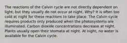 The reactions of the Calvin cycle are not directly dependent on light, but they usually do not occur at night. Why? It is often too cold at night for these reactions to take place. The Calvin cycle requires products only produced when the photosystems are illuminated. Carbon dioxide concentrations decrease at night. Plants usually open their stomata at night. At night, no water is available for the Calvin cycle.