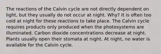 The reactions of the Calvin cycle are not directly dependent on light, but they usually do not occur at night. Why? It is often too cold at night for these reactions to take place. The Calvin cycle requires products only produced when the photosystems are illuminated. Carbon dioxide concentrations decrease at night. Plants usually open their stomata at night. At night, no water is available for the Calvin cycle.