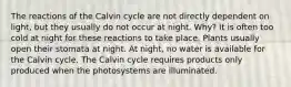 The reactions of the Calvin cycle are not directly dependent on light, but they usually do not occur at night. Why? It is often too cold at night for these reactions to take place. Plants usually open their stomata at night. At night, no water is available for the Calvin cycle. The Calvin cycle requires products only produced when the photosystems are illuminated.