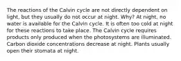 The reactions of the Calvin cycle are not directly dependent on light, but they usually do not occur at night. Why? At night, no water is available for the Calvin cycle. It is often too cold at night for these reactions to take place. The Calvin cycle requires products only produced when the photosystems are illuminated. Carbon dioxide concentrations decrease at night. Plants usually open their stomata at night.