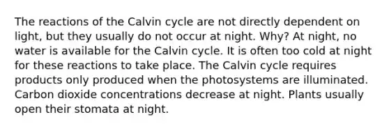 The reactions of the Calvin cycle are not directly dependent on light, but they usually do not occur at night. Why? At night, no water is available for the Calvin cycle. It is often too cold at night for these reactions to take place. The Calvin cycle requires products only produced when the photosystems are illuminated. Carbon dioxide concentrations decrease at night. Plants usually open their stomata at night.