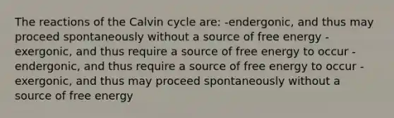 The reactions of the Calvin cycle are: -endergonic, and thus may proceed spontaneously without a source of free energy -exergonic, and thus require a source of free energy to occur -endergonic, and thus require a source of free energy to occur -exergonic, and thus may proceed spontaneously without a source of free energy