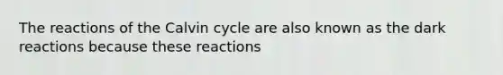 The reactions of the Calvin cycle are also known as the dark reactions because these reactions