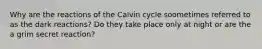 Why are the reactions of the Calvin cycle soometimes referred to as the dark reactions? Do they take place only at night or are the a grim secret reaction?